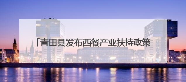 青田县发布西餐产业扶持政策，百亿产业蓝图加速推进！