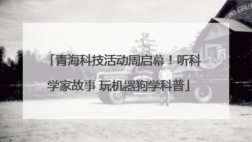 青海科技活动周启幕！听科学家故事 玩机器狗学科普
