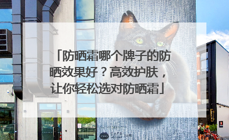 防晒霜哪个牌子的防晒效果好？高效护肤，让你轻松选对防晒霜