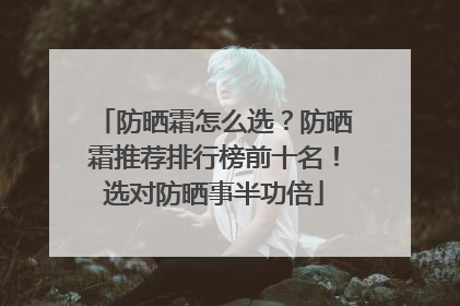 防晒霜怎么选？防晒霜推荐排行榜前十名！选对防晒事半功倍