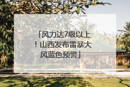 风力达7级以上！山西发布雷暴大风蓝色预警