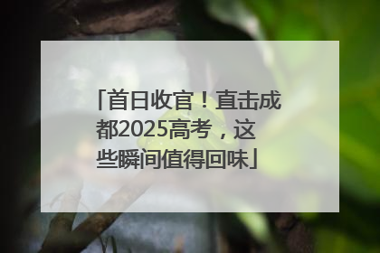 首日收官！直击成都2025高考，这些瞬间值得回味