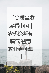 高质量发展看中国｜农机换新有底气 智慧农业更可观