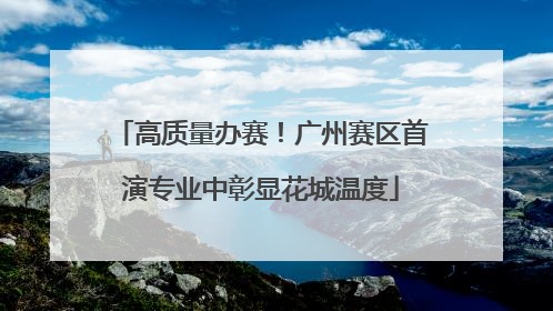 高质量办赛！广州赛区首演专业中彰显花城温度