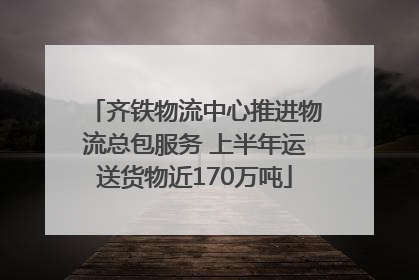 齐铁物流中心推进物流总包服务 上半年运送货物近170万吨