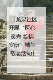 龙泉社区开展“医心暖寿 粽情安康”端午敬老活动