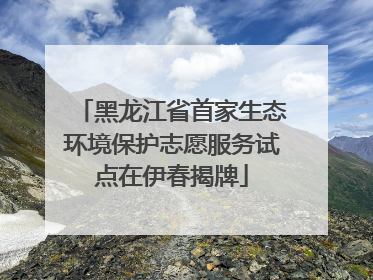 黑龙江省首家生态环境保护志愿服务试点在伊春揭牌