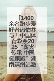1400余名跑步爱好者热情参与！中国体育彩票2025“薪火传承·中国健康跑”湖南靖州站激情开赛