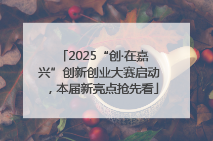 2025“创·在嘉兴”创新创业大赛启动，本届新亮点抢先看