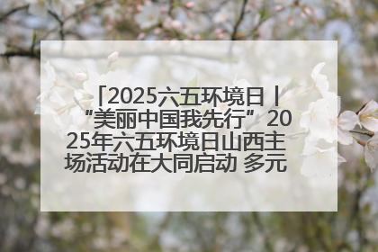 2025六五环境日丨“美丽中国我先行”2025年六五环境日山西主场活动在大同启动 多元形式绘就生态画卷
