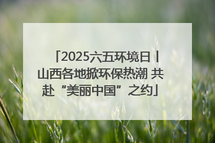 2025六五环境日丨山西各地掀环保热潮 共赴“美丽中国”之约