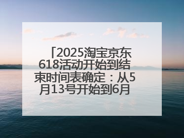 2025淘宝京东618活动开始到结束时间表确定：从5月13号开始到6月18号结束共持续37天附618红包口令及选购攻略一览