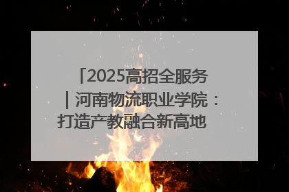 2025高招全服务｜河南物流职业学院：打造产教融合新高地 推动高质量快速发展