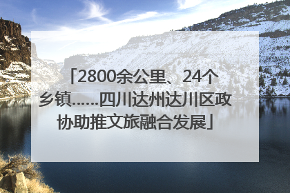 2800余公里、24个乡镇……四川达州达川区政协助推文旅融合发展