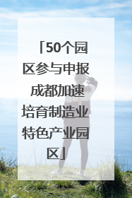 50个园区参与申报 成都加速培育制造业特色产业园区