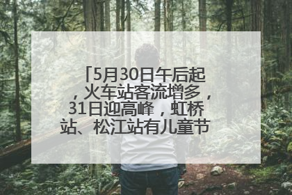 5月30日午后起，火车站客流增多，31日迎高峰，虹桥站、松江站有儿童节和端午亲子活动