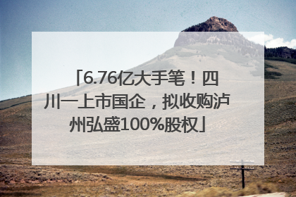 6.76亿大手笔！四川一上市国企，拟收购泸州弘盛100%股权